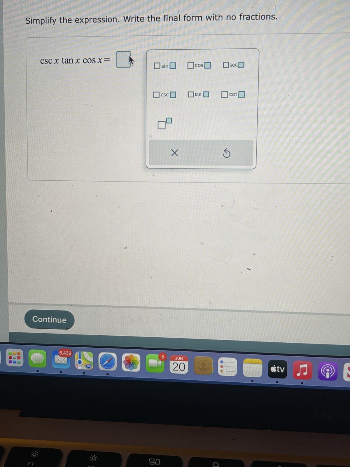 Simplify the expression. Write the final form with no fractions.
csc x tan x COS X =
sin cos
sec
SC
☐tan
cot
Continue
F1
6,439
280
80
5
X
JUN
20
S
000
tv
♫
E
MacBo