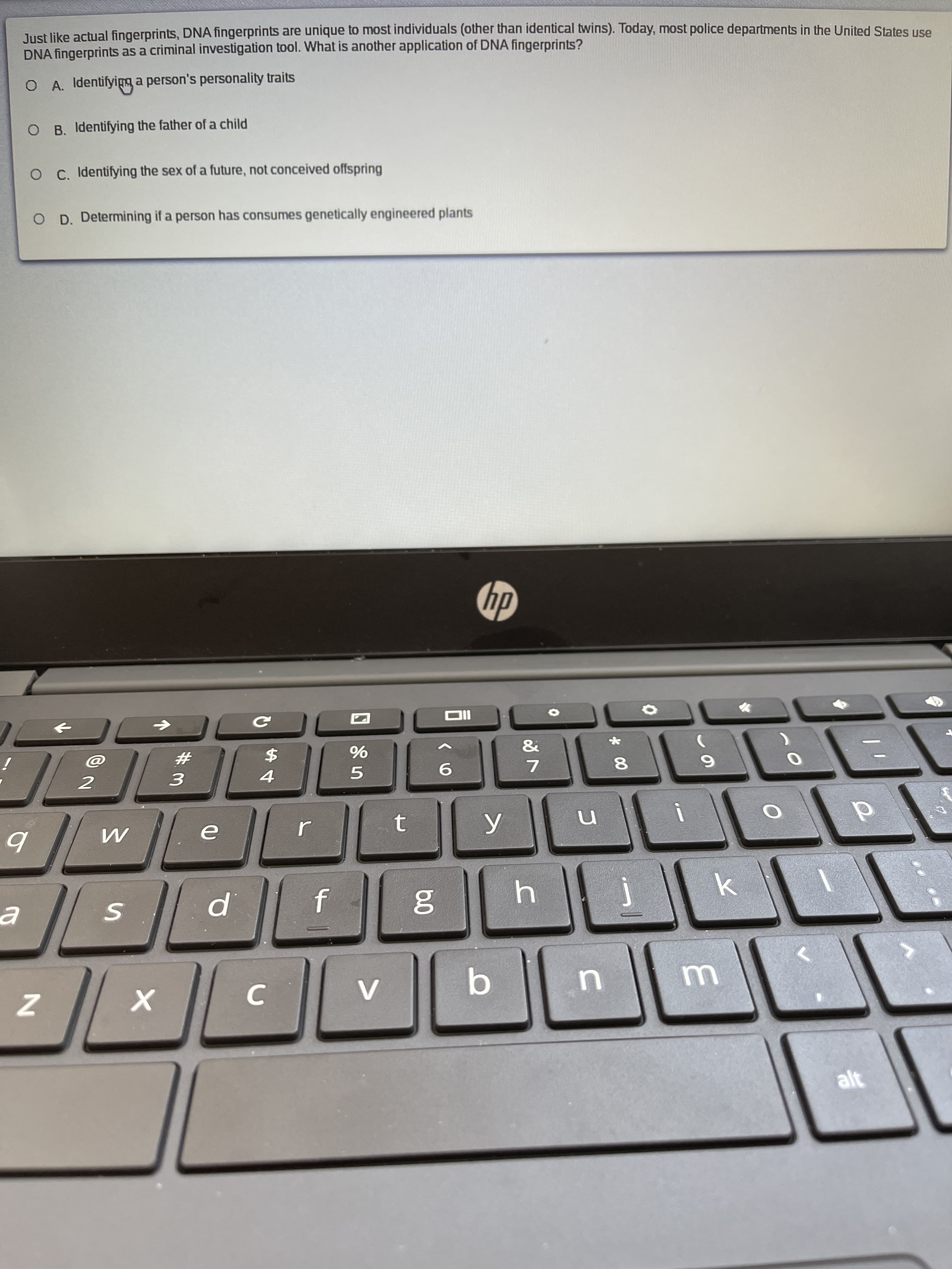 Just like actual fingerprints, DNA fingerprints are unique to most individuals (other than identical twins). Today, most police departments in the United States use
DNA fingerprints as a criminal investigation tool. What is another application of DNA fingerprints?
O A. Identifyipg a person's personality traits
O B. Identifying the father of a child
O C. Identifying the sex of a future, not conceived offspring
O D. Determining if a person has consumes genetically engineered plants
