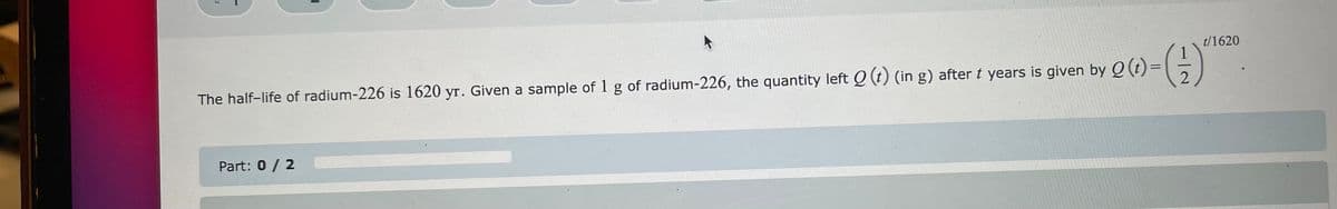 t/1620
The half-life of radium-226 is 1620 yr. Given a sample of 1 g of radium-226, the quantity left Q (t) (in g) after t years is given by Q (t)=
Part: 0 / 2
