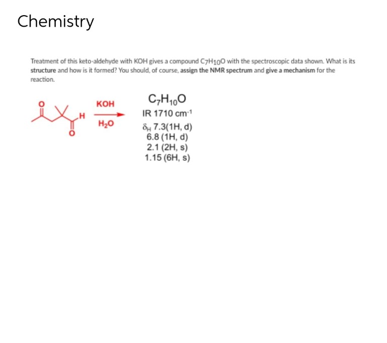 Chemistry
Treatment of this keto-aldehyde with KOH gives a compound C7H100 with the spectroscopic data shown. What is its
structure and how is it formed? You should, of course, assign the NMR spectrum and give a mechanism for the
reaction.
KOH
H₂O
C7H₁00
IR 1710 cm-1
8 7.3(1H, d)
6.8 (1H, d)
2.1 (2H, s)
1.15 (6H, s)
سعد