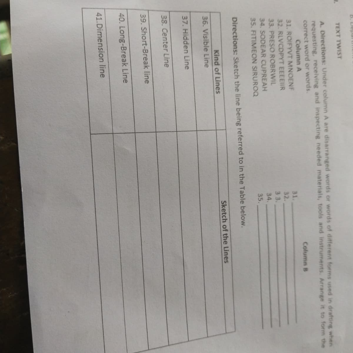 b. Depa
TEXT TWIST
A. Directions: Under column A are disarranged words or words of different forms used in drafting when
requesting, receiving and inspecting needed materials, tools and instruments. Arrange it to form the
correct word or words.
Column A
Column B
31. ROIFYVT MNOENF
31.
32. RLVCDPYT EEEEIIR
32.
33. PRESO ROBRWIL
3 3.
34. SODEAR CUPREAH
34.
35. FITIMEON SIRUROQ
35.
Directions: Sketch the line being referred to in the Table below.
Kind of Lines
Sketch of the Lines
36. Visible Line
37. Hidden Line
38. Center Line
39. Short-Break line
40. Long-Break Line
41.Dimension line
