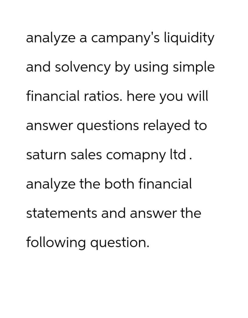 analyze a campany's liquidity
and solvency by using simple
financial ratios. here you will
answer questions relayed to
saturn sales comapny ltd.
analyze the both financial
statements and answer the
following question.