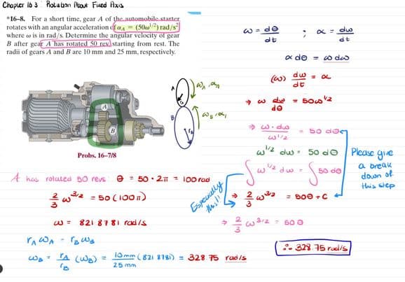 Chapter 163 Rotation About Fixed Axis
*16-8. For a short time, gear A of the automobile starter
rotates with an angular acceleration of a (50) rad/s
where or is in rad/s. Determine the angular velocity of gear
B after gear A has rotated 50 rex starting from rest. The
radii of gears A and B are 10 mm and 25 mm, respectively.
w=33
dt
α = dw
dt
α de coda.
(w) dw = α
dt
- w dw =
de
5002
Probs. 16-7/8
A has rolated 50 revs 50 2π -100 rad
3/2
w³ = 50 (100)
1= 821 8781 rad/s
Especially
this!!
VA WA
Bwa
wa
TA (WB)
=
10
→
=w.dw
- 50 20
w/ du 50 d0
Please give
-Sw"
3
d3=
50 de
23
= BOO+C+
= 600
10mm (821 8781) 328.75 rad/s
25 mm
.. 328.75 rad/s
a break
down of
this step