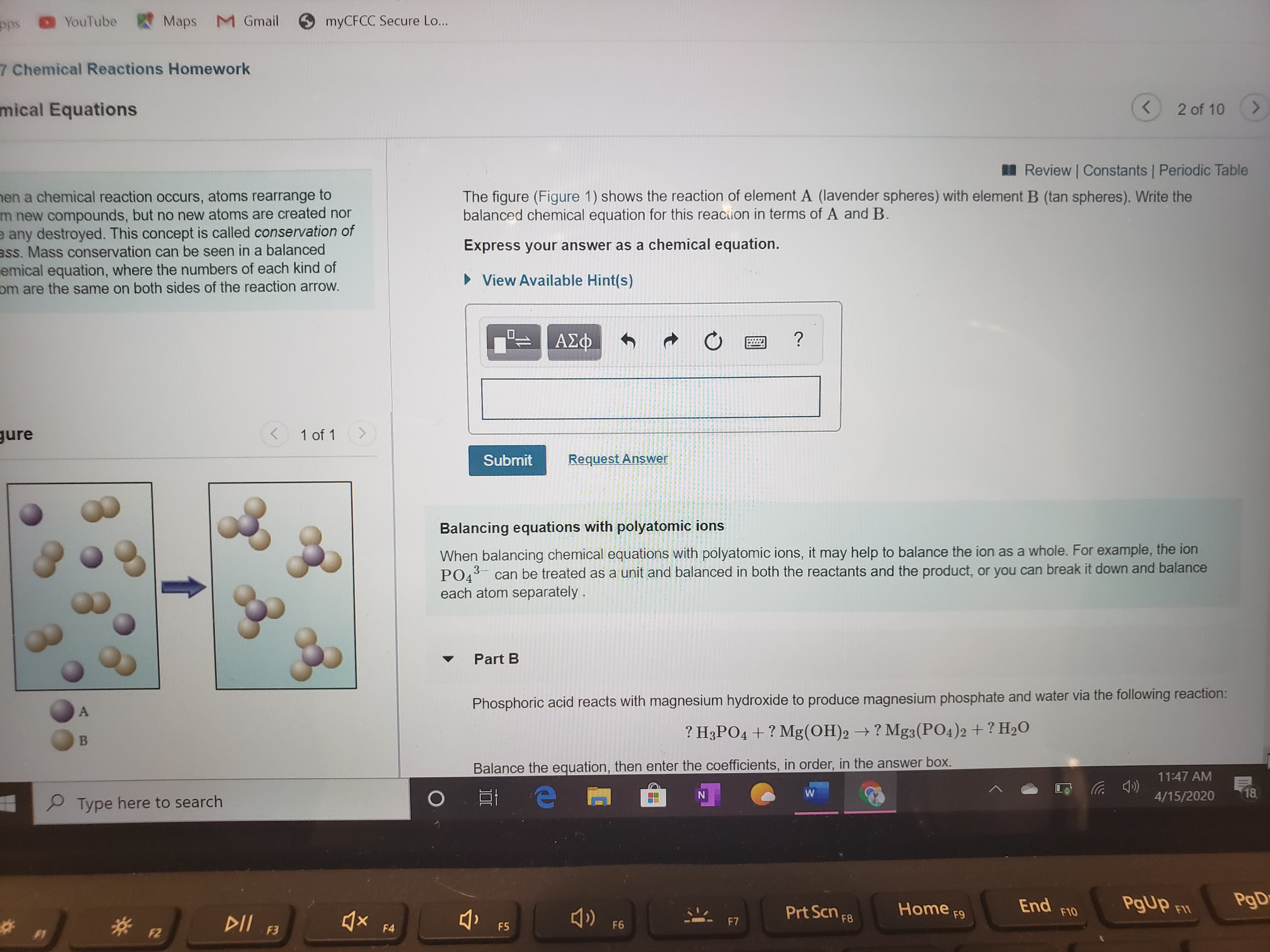 ps
YouTube Maps M Gmail
myCFCC Secure Lo...
7 Chemical Reactions Homework
mical Equations
2 of 10
<.
I Review Constants Periodic Table
The figure (Figure 1) shows the reaction of element A (lavender spheres) with element B (tan spheres). Write the
balanced chemical equation for this reaciion in terms of A and B.
hen a chemical reaction occurs, atoms rearrange to
m new compounds, but no new atoms are created nor
e any destroyed. This concept is called conservation of
ass. Mass conservation can be seen in a balanced
emical equation, where the numbers of each kind of
om are the same on both sides of the reaction arrow.
Express your answer as a chemical equation.
• View Available Hint(s)
ΑΣφ
gure
1 of 1
く
Submit
Request Answer
Balancing equations with polyatomic ions
When balancing chemical equations with polyatomic ions, it may help to balance the ion as a whole. For example, the ion
PO4
each atom separately.
can be treated as a unit and balanced in both the reactants and the product, or you can break it down and balance
Part B
Phosphoric acid reacts with magnesium hydroxide to produce magnesium phosphate and water via the following reaction:
? H3PO4 + ? Mg(OH)2 → ? Mg3(PO4)2 + ? H2O
Balance the equation, then enter the coefficients, in order, in the answer box.
11:47 AM
4/15/2020
18
P Type here to search
End
F10
PgUP FI
PgD
DII F3
Prt Scn F8
Home F9
F5
F6
F7
F4
F2
