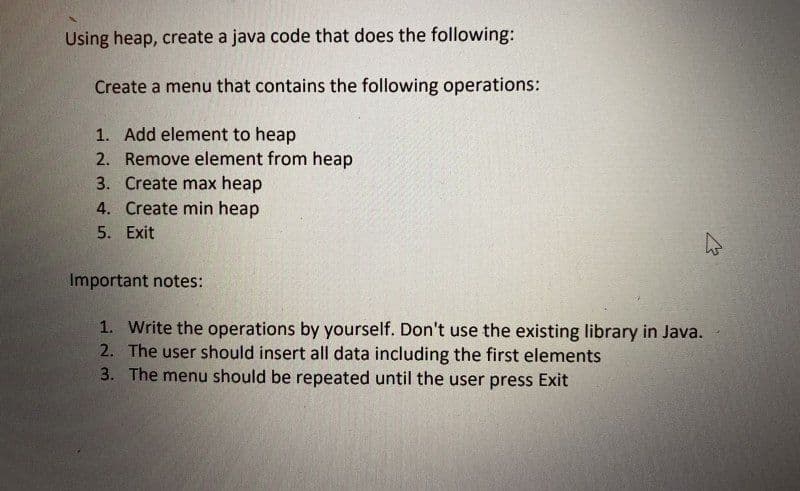 Using heap, create a java code that does the following:
Create a menu that contains the following operations:
1. Add element to heap
2. Remove element from heap
3. Create max heap
4. Create min heap
5. Exit
Important notes:
1. Write the operations by yourself. Don't use the existing library in Java.
2. The user should insert all data including the first elements
3. The menu should be repeated until the user press Exit