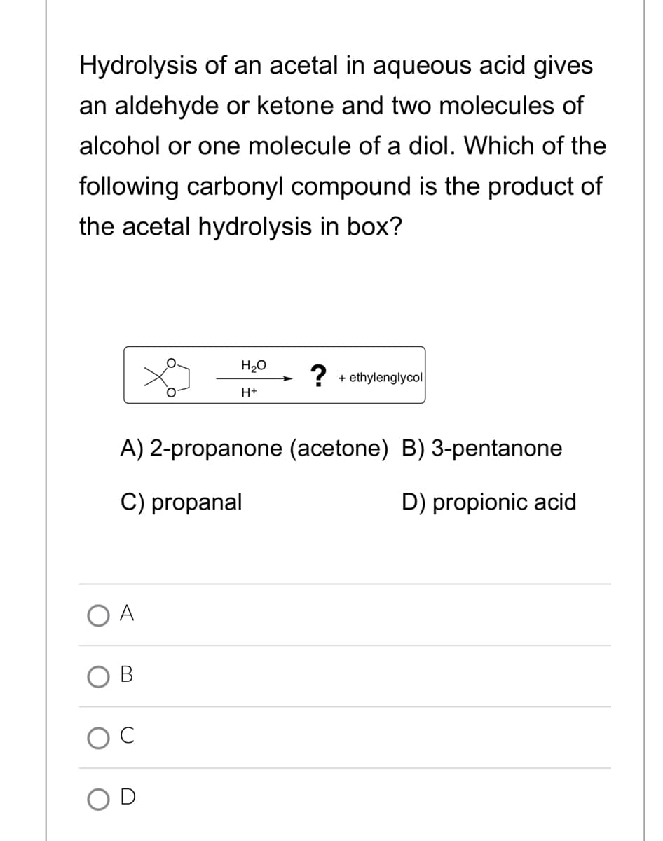 Hydrolysis of an acetal in aqueous acid gives
an aldehyde or ketone and two molecules of
alcohol or one molecule of a diol. Which of the
following carbonyl compound is the product of
the acetal hydrolysis in box?
H20
?
+ ethylenglycol
H+
A) 2-propanone (acetone) B) 3-pentanone
C) propanal
D) propionic acid
A
OC
OD
B.
