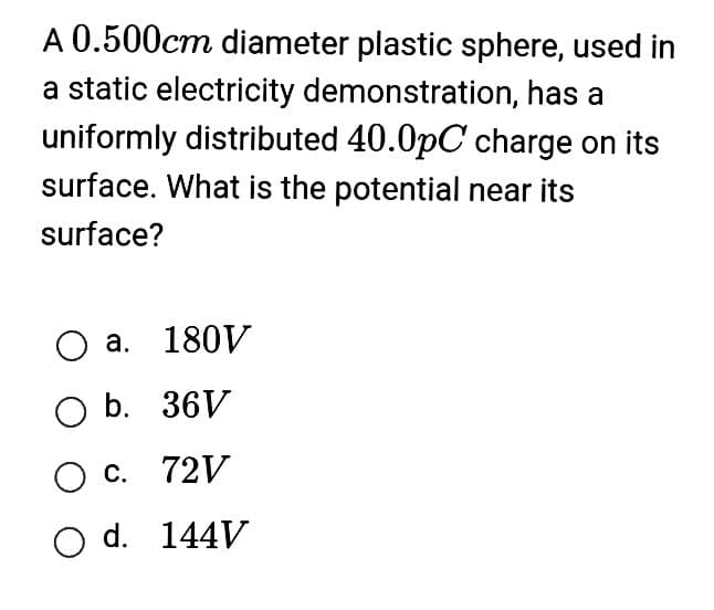 A 0.500cm diameter plastic sphere, used in
a static electricity demonstration, has a
uniformly distributed 40.0pC charge on its
surface. What is the potential near its
surface?
O a. 180V
O b. 36V
O c. 72V
O d. 144V