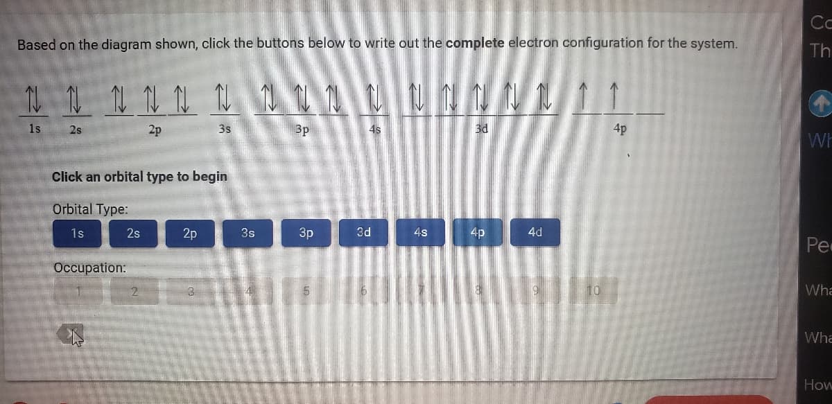 Based on the diagram shown, click the buttons below to write out the complete electron configuration for the system.
N N N N N N N N N
NN
3p
3d
11 11 11 11 11
1s
2p
2s
Click an orbital type to begin
Orbital Type:
1s
2s
Occupation:
k
2
2p
N
3s
3
3s
3p
4s
3d
4s
4p
4d
10
4p
Ca
Th
Wh
Pe
Wha
Wha
How