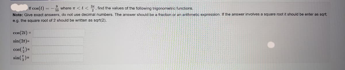 If cos(l)
where π < t < 3, find the values of the following trigonometric functions.
Note: Give exact answers, do not use decimal numbers. The answer should be a fraction or an arithmetic expression. If the answer involves a square root i
e.g. the square root of 2 should be written as sqrt(2)..
cos(2t) =
sin(2t)=
cos() =
sin(+₂) =
9
10
=
should be enter as sqrt;