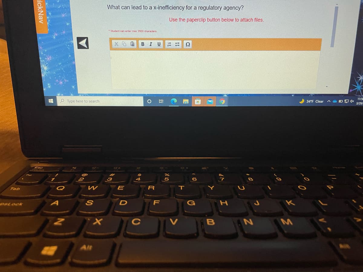 What can lead to a x-inefficiency for a regulatory agency?
Use the paperclip button below to attach files.
* Student can enter max 3500 aharacters
BI U
Ω
11:5
P Type here to search
34°F Clear
3/29/
3
Tab
R
T
LOCK
D
F
G
M
Alt
ickNav
