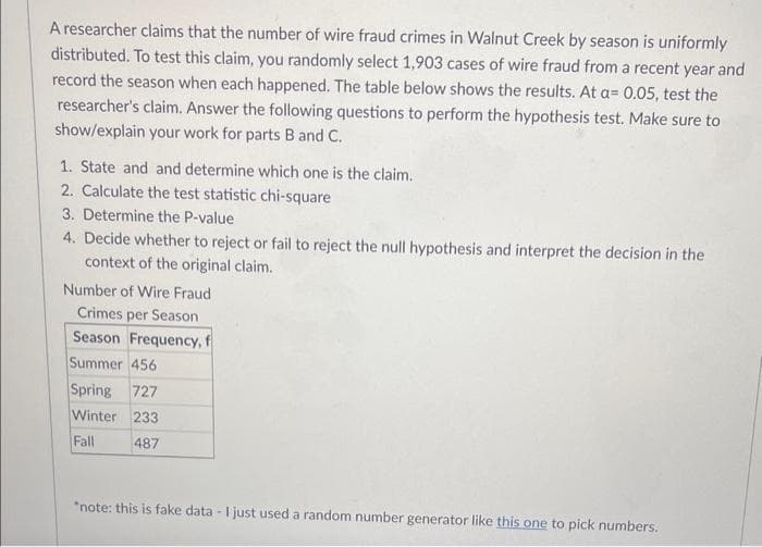 A researcher claims that the number of wire fraud crimes in Walnut Creek by season is uniformly
distributed. To test this claim, you randomly select 1,903 cases of wire fraud from a recent year and
record the season when each happened. The table below shows the results. At a= 0.05, test the
researcher's claim. Answer the following questions to perform the hypothesis test. Make sure to
show/explain your work for parts B and C.
1. State and and determine which one is the claim.
2. Calculate the test statistic chi-square
3. Determine the P-value
4. Decide whether to reject or fail to reject the null hypothesis and interpret the decision in the
context of the original claim.
Number of Wire Fraud
Crimes per Season
Season Frequency, f
Summer 456
Spring 727
Winter 233
Fall
487
*note: this is fake data - I just used a random number generator like this one to pick numbers.