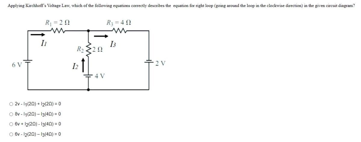 Applying Kirchhoff's Voltage Law, which of the following equations correctly describes the equation for right loop (going around the loop in the clockwise direction) in the given circuit diagram?
R1 = 2 0
R3 = 4 N
|
Ii
I3
R2
6 V
I2
2 V
4 V
O 2v - 1(20) + 12(20) = 0
O 8v - 1(20) – I3(40) = 0
O 6v + 12(20) - 13(40) = 0
O 6v - 12(20) – 13(40) = 0
