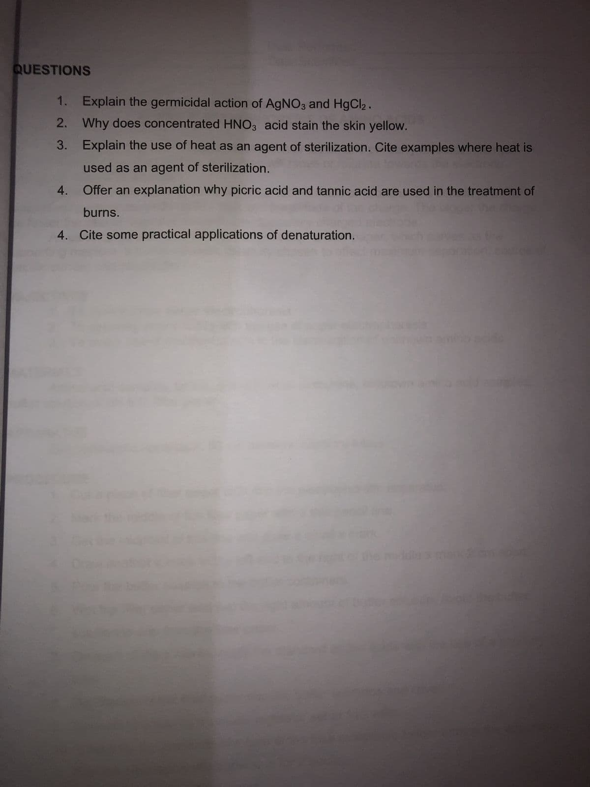 QUESTIONS
1.
2.
3.
Explain the germicidal action of AgNO3 and HgCl₂.
Why does concentrated HNO3 acid stain the skin yellow.
Explain the use of heat as an agent of sterilization. Cite examples where heat is
used as an agent of sterilization.
Offer an explanation why picric acid and tannic acid are used in the treatment of
burns.
4. Cite some practical applications of denaturation.
4.
dals