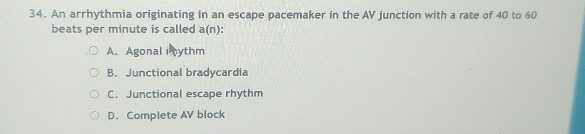 34. An arrhythmia originating in an escape pacemaker in the AV junction with a rate of 40 to 60
beats per minute is called a(n):
A. Agonal intythm
OB. Junctional bradycardia
C. Junctional escape rhythm
O D. Complete AV block