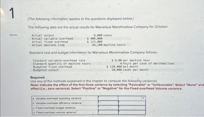 1
eBook
[The following information applies to the questions displayed below.]
The following data are the actual results for Marvelous Marshmallow Company for October.
Actual output
Actual variable overhead
Actual fixed overhead
Actual machine time
9,000 cases
$ 408,000
$ 123,000.
a. Variable-overhead spending variance
b. Variable-overhead efficiency variance
c. Fixed-overhead budget variance
d. Fixed-overhead volume variance
lommor
44,100 machine hours.
Standard cost and budget information for Marvelous Marshmallow Company follows:
Standard variable-overhead rate
8.00 per machine hour
4 hours per case of marshmallows
Standard quantity of machine hours
udgeted fixed overhead
Budgeted output
$ 120,000 ped month
10,000 cases per month
Required:
Use any of the methods explained in the chapter to compute the following variances.
Note: Indicate the effect of the first three variance by selecting "Favorable" or "Unfavorable". Select "None" and
effect (i.e., zero variance). Select "Positive" or "Negative" for the Fixed-overhead Volume variance.