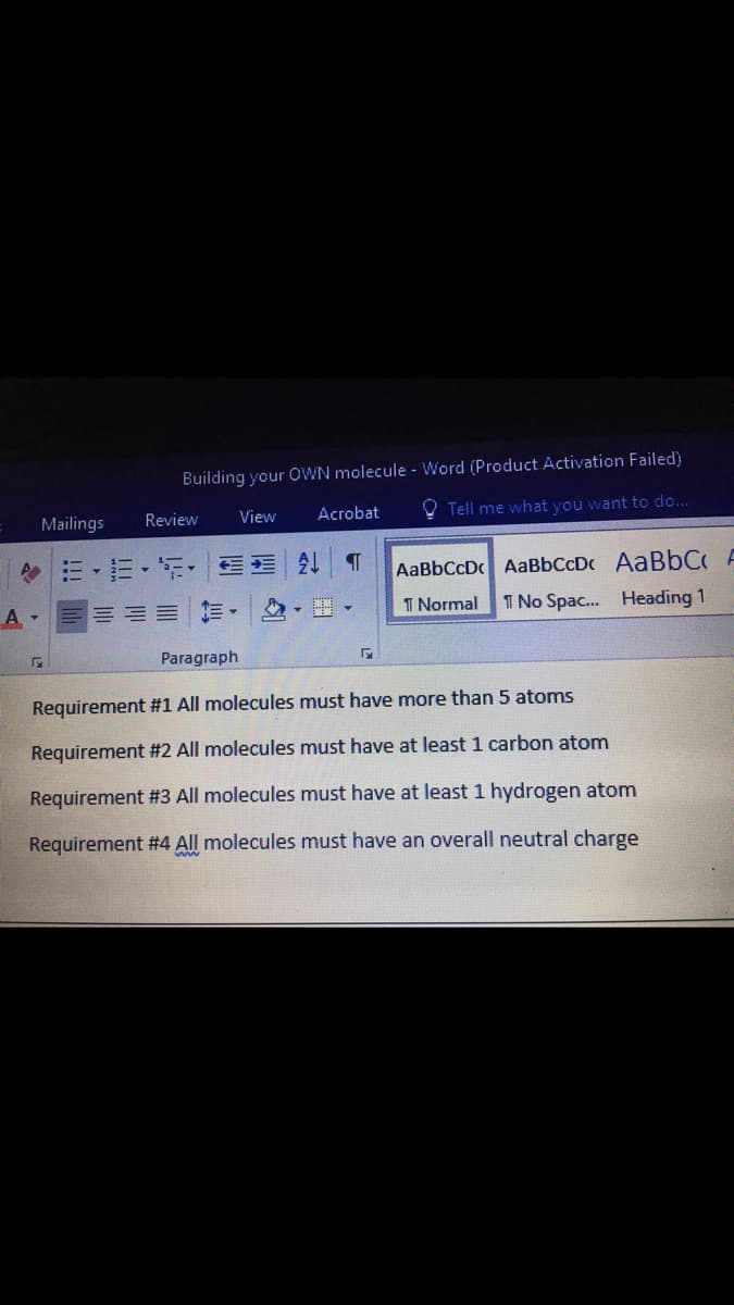 Building your OWN molecule - Word (Product Activation Failed)
Mailings
Review
View
Acrobat
O Tell me what you want to do...
…。m,听, |
AaBbCcD AaBbCcDc AABBC A
A -
三加=|た,|,▼
T Normal
1 No Spac. Heading 1
Paragraph
Requirement #1 All molecules must have more than 5 atoms
Requirement #2 All molecules must have at least 1 carbon atom
Requirement #3 All molecules must have at least 1 hydrogen atom
Requirement #4 All molecules must have an overall neutral charge
