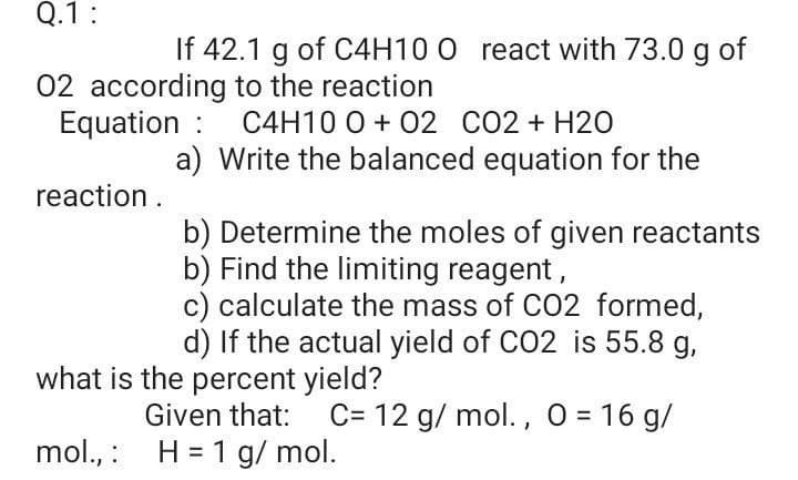 Q.1:
If 42.1 g of C4H10 0 react with 73.0 g of
02 according to the reaction
Equation : C4H10 0 + 02 CO2 + H20
a) Write the balanced equation for the
reaction.
b) Determine the moles of given reactants
b) Find the limiting reagent,
c) calculate the mass of CO2 formed,
d) If the actual yield of CO2 is 55.8 g,
what is the percent yield?
Given that:
C= 12 g/ mol. , 0 = 16 g/
mol., : H = 1 g/ mol.
