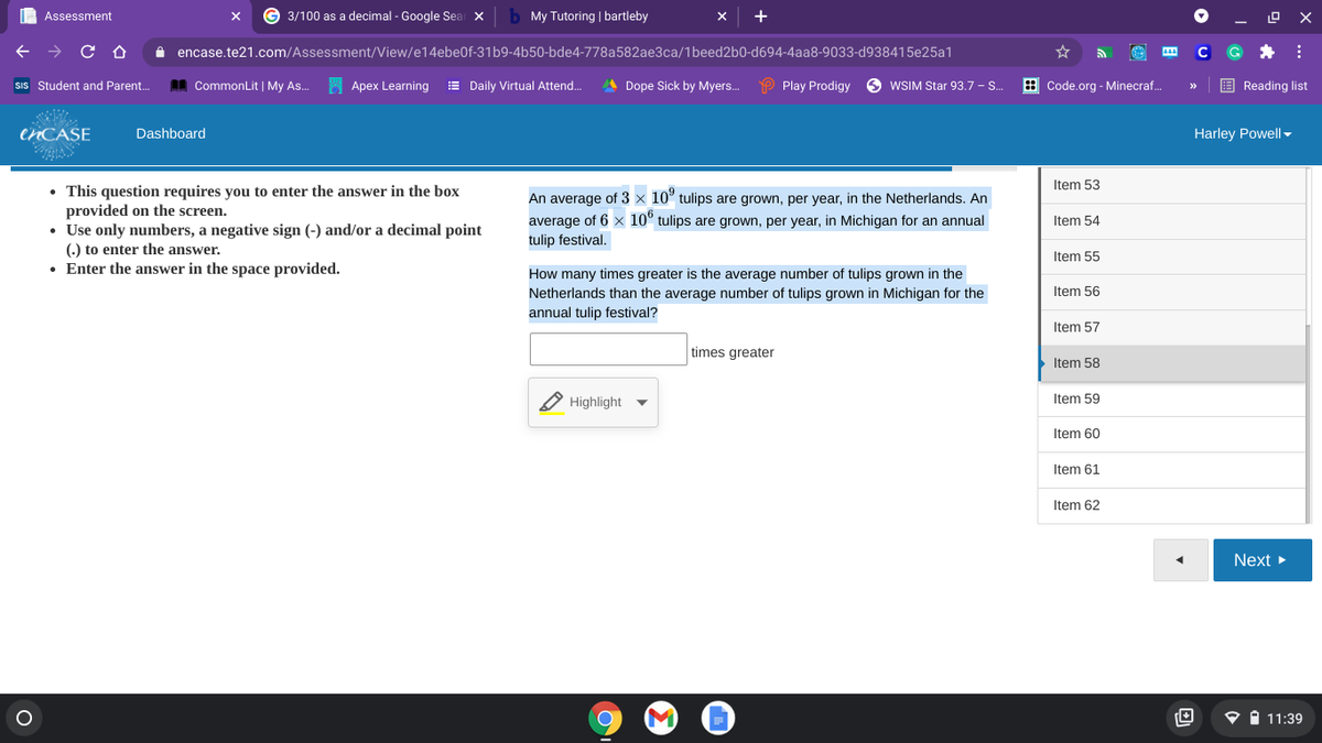 | Assessment
3/100 as a decimal - Google Seai x
My Tutoring | bartleby
A encase.te21.com/Assessment/View/e14ebe0f-31b9-4b50-bde4-778a582ae3ca/1beed2b0-d694-4aa8-9033-d938415e25a1
SIs Student and Parent.
AA CommonLit | My As..
Apex Learning
E Daily Virtual Attend.
A Dope Sick by Myers.
P Play Prodigy
O WSIM Star 93.7 - S.
: Code.org - Minecraf.
E Reading list
CNCASE
Dashboard
Harley Powell-
Item 53
• This question requires you to enter the answer in the box
provided on the screen.
• Use only numbers, a negative sign (-) and/or a decimal point
() to enter the answer.
• Enter the answer in the space provided.
An average of 3 × 10° tulips are grown, per year, in the Netherlands. An
average of 6 x 10° tulips are grown, per year, in Michigan for an annual
tulip festival.
Item 54
Item 55
How many times greater is the average number of tulips grown in the
Netherlands than the average number of tulips grown in Michigan for the
annual tulip festival?
Item 56
Item 57
times greater
Item 58
Highlight
Item 59
Item 60
Item 61
Item 62
Next
O i 11:39
