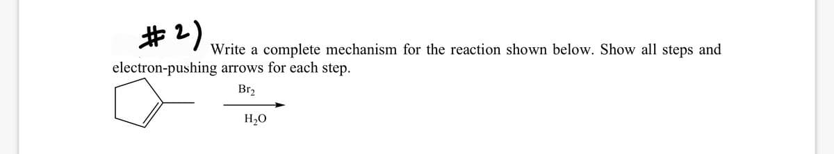 #2)
Write a complete mechanism for the reaction shown below. Show all steps and
electron-pushing arrows for each step.
Br2
H20
