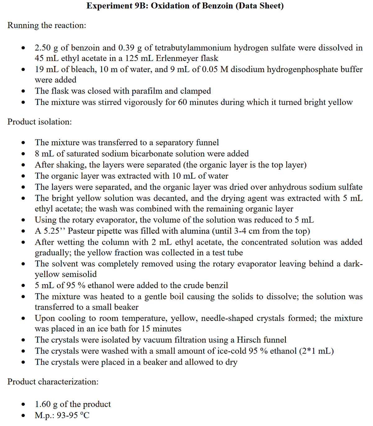 Experiment 9B: Oxidation of Benzoin (Data Sheet)
Running the reaction:
2.50 g of benzoin and 0.39 g of tetrabutylammonium hydrogen sulfate were dissolved in
45 mL ethyl acetate in a 125 mL Erlenmeyer flask
19 mL of bleach, 10 m of water, and 9 mL of 0.05 M disodium hydrogenphosphate buffer
were added
The flask was closed with parafilm and clamped
The mixture was stirred vigorously for 60 minutes during which it turned bright yellow
Product isolation:
The mixture was transferred to a separatory funnel
8 mL of saturated sodium bicarbonate solution were added
After shaking, the layers were separated (the organic layer is the top layer)
The organic layer was extracted with 10 mL of water
The layers were separated, and the organic layer was dried over anhydrous sodium sulfate
The bright yellow solution was decanted, and the drying agent was extracted with 5 mL
ethyl acetate; the wash was combined with the remaining organic layer
Using the rotary evaporator, the volume of the solution was reduced to 5 mL
A 5.25" Pasteur pipette was filled with alumina (until 3-4 cm from the top)
After wetting the column with 2 mL ethyl acetate, the concentrated solution was added
gradually; the yellow fraction was collected in a test tube
The solvent was completely removed using the rotary evaporator leaving behind a dark-
yellow semisolid
5 mL of 95 % ethanol were added to the crude benzil
The mixture was heated to a gentle boil causing the solids to dissolve; the solution was
transferred to a small beaker
Upon cooling to room temperature, yellow, needle-shaped crystals formed; the mixture
was placed in an ice bath for 15 minutes
The crystals were isolated by vacuum filtration using a Hirsch funnel
The crystals were washed with a small amount of ice-cold 95 % ethanol (2*1 mL)
The crystals were placed in a beaker and allowed to dry
Product characterization:
1.60 g of the product
М.р.: 93-95 °С
