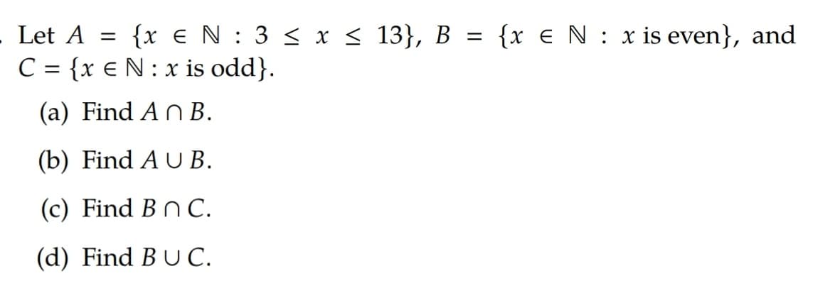 Let A = {x €N : 3 < x < 13}, B = {x € N : x is even}, and
C = {x € N: x is odd}.
%3|
(a) Find An B.
(b) Find A U B.
(c) Find B n C.
(d) Find BU C.
