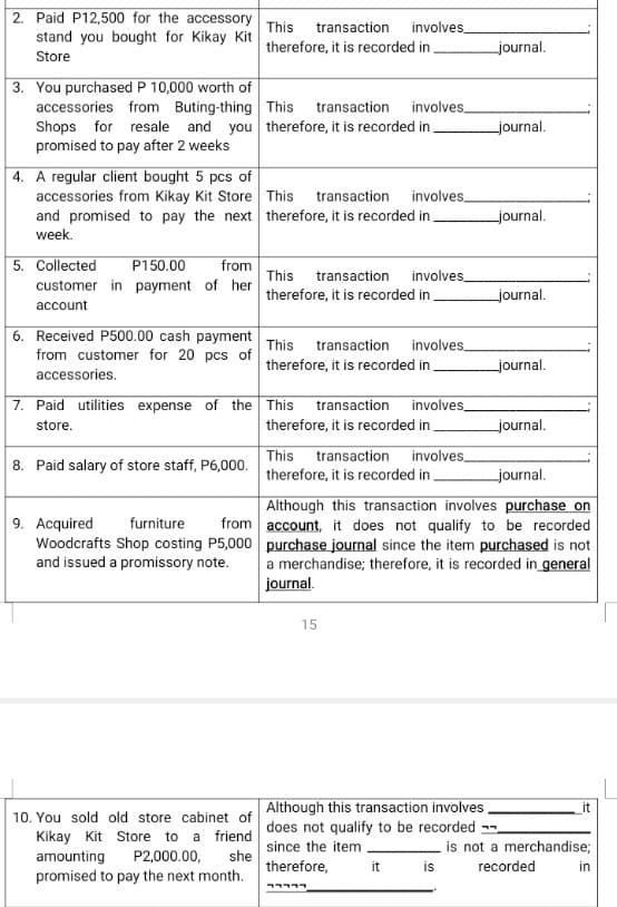 2. Paid P12,500 for the accessory
stand you bought for Kikay Kit
This
transaction
involves
therefore, it is recorded in.
journal.
Store
3. You purchased P 10,000 worth of
accessories from Buting-thing This transaction involves_
Shops for resale and you therefore, it is recorded in
promised to pay after 2 weeks
journal.
4. A regular client bought 5 pcs of
accessories from Kikay Kit Store This transaction involves_
and promised to pay the next therefore, it is recorded in
journal.
week.
5. Collected
customer in payment of her
P150.00
from
involves
therefore, it is recorded in .
This
transaction
journal.
account
6. Received P500.00 cash payment This transaction involves_
from customer for 20 pcs of
therefore, it is recorded in
journal.
accessories.
7. Paid utilities expense of the This
transaction involves_
store.
therefore, it is recorded in
journal.
8. Paid salary of store staff, P6,000. therefore, it is recorded in
This
transaction
involves
journal.
Although this transaction involves purchase on
from account, it does not qualify to be recorded
9. Acquired
Woodcrafts Shop costing P5,000 purchase journal since the item purchased is not
and issued a promissory note.
furniture
a merchandise; therefore, it is recorded in general
journal.
15
Although this transaction involves
does not qualify to be recorded -
since the item
it
10. You sold old store cabinet of
Kikay Kit Store to a friend
is not a merchandise;
is
P2,000.00,
she
amounting
promised to pay the next month.
therefore,
it
recorded
in
