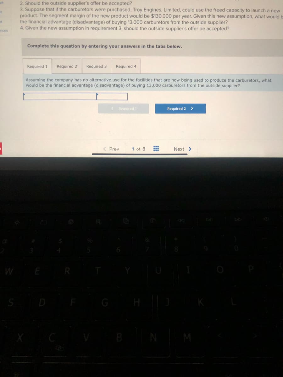 mt
nt
inces
1
S
2. Should the outside supplier's offer be accepted?
3. Suppose that if the carburetors were purchased, Troy Engines, Limited, could use the freed capacity to launch a new
product. The segment margin of the new product would be $130,000 per year. Given this new assumption, what would b
the financial advantage (disadvantage) of buying 13,000 carburetors from the outside supplier?
4. Given the new assumption in requirement 3, should the outside supplier's offer be accepted?
Complete this question by entering your answers in the tabs below.
Required 1 Required 2 Required 3 Required 4
Assuming the company has no alternative use for the facilities that are now being used to produce the carburetors, what
would be the financial advantage (disadvantage) of buying 13,000 carburetors from the outside supplier?
E
< Required 1
< Prev
1 of 8
#
N
Required 2 >
Next >