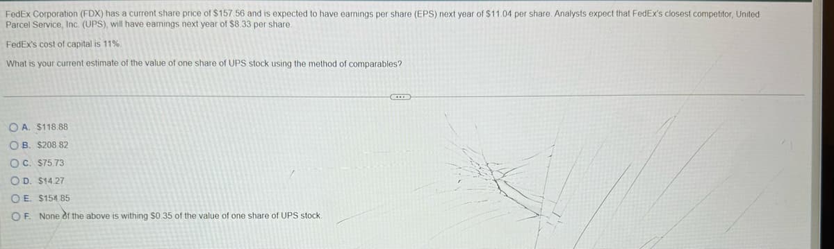 FedEx Corporation (FDX) has a current share price of $157.56 and is expected to have earnings per share (EPS) next year of $11.04 per share. Analysts expect that FedEx's closest competitor, United
Parcel Service, Inc. (UPS), will have earnings next year of $8.33 per share.
FedEx's cost of capital is 11%.
What is your current estimate of the value of one share of UPS stock using the method of comparables?
OA. $118.88
OB. $208.82
OC. $75.73
OD. $14.27
OE. $154.85
OF. None of the above is withing $0.35 of the value of one share of UPS stock.
C