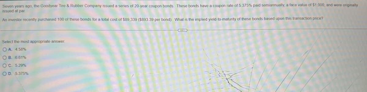 Seven years ago, the Goodyear Tire & Rubber Company issued a series of 20-year coupon bonds. These bonds have a coupon rate of 5.375% paid semiannually, a face value of $1,000, and were originally
issued at par
An investor recently purchased 100 of these bonds for a total cost of $89,339 ($893.39 per bond). What is the implied yield-to-maturity of these bonds based upon this transaction price?
Select the most appropriate answer.
OA. 4.58%
OB. 6.61%
OC. 5.29%
OD. 5.375%
...