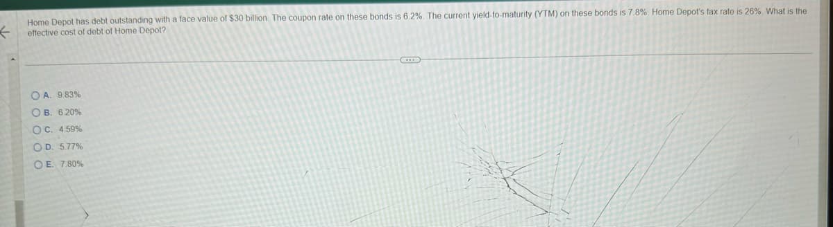 Home Depot has debt outstanding with a face value of $30 billion. The coupon rate on these bonds is 6.2%. The current yield-to-maturity (YTM) on these bonds is 7.8%. Home Depot's tax rate is 26%. What is the
effective cost of debt of Home Depot?
OA. 9.83%
OB. 6.20%
OC. 4.59%
OD. 5.77%
OE. 7.80%