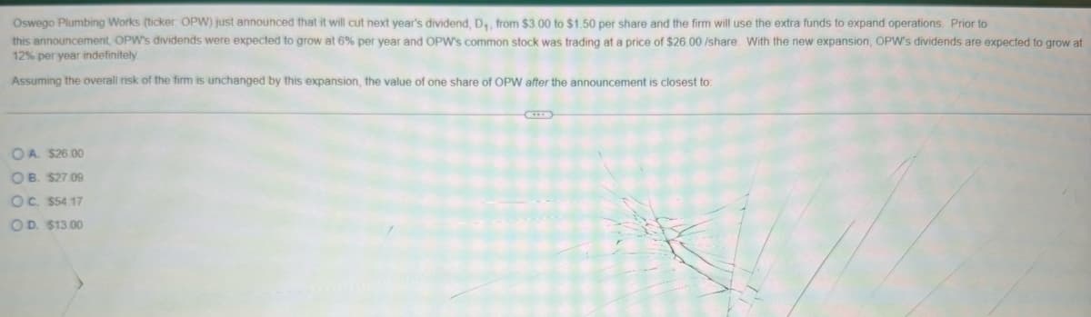Oswego Plumbing Works (ticker: OPW) just announced that it will cut next year's dividend, D₁, from $3.00 to $1.50 per share and the firm will use the extra funds to expand operations. Prior to
this announcement, OPW's dividends were expected to grow at 6% per year and OPW's common stock was trading at a price of $26.00 /share. With the new expansion, OPW's dividends are expected to grow at
12% per year indefinitely
Assuming the overall risk of the firm is unchanged by this expansion, the value of one share of OPW after the announcement is closest to:
OA. $26.00
OB. $27.09
OC. $54.17
OD. $13.00