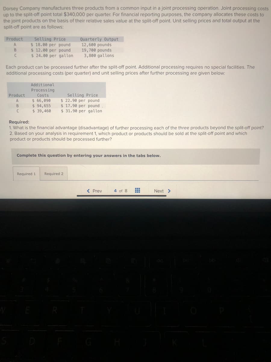 Dorsey Company manufactures three products from a common input in a joint processing operation. Joint processing costs
up to the split-off point total $340,000 per quarter. For financial reporting purposes, the company allocates these costs to
the joint products on the basis of their relative sales value at the split-off point. Unit selling prices and total output at the
split-off point are as follows:
Product Selling Price
A
B
C
Product
A
$18.00 per pound.
$ 12.00 per pound
$24.00 per gallon
Each product can be processed further after the split-off point. Additional processing requires no special facilities. The
additional processing costs (per quarter) and unit selling prices after further processing are given below:
B
C
Additional
Processing
Costs
$ 66,090
$ 94,655
$ 39,460
Quarterly Output
12,600 pounds
19,700 pounds
3,800 gallons
Selling Price
$ 22.90 per pound
$17.90 per pound
$31.90 per gallon
Required:
1. What is the financial advantage (disadvantage) of further processing each of the three products beyond the split-off point?
2. Based on your analysis in requirement 1, which product or products should be sold at the split-off point and which
product or products should be ocessed further?
Required 1
Complete this question by entering your answers in the tabs below.
Required 2
< Prev
4 of 8
Next >