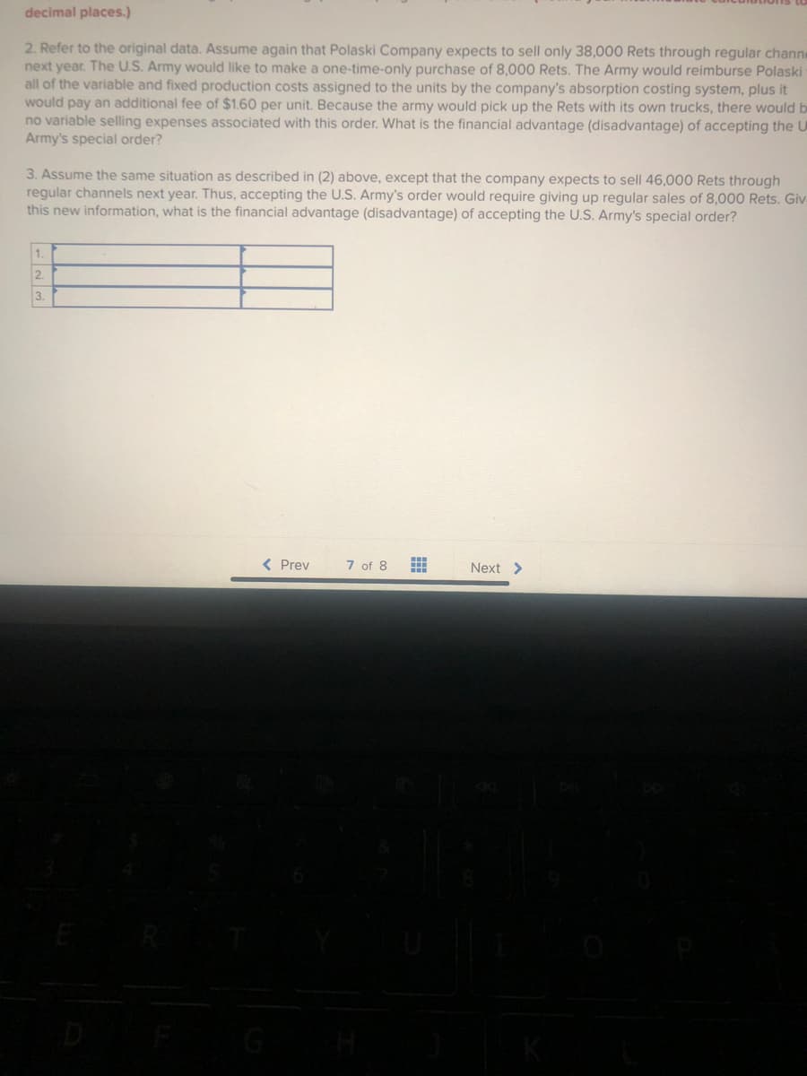 decimal places.)
2. Refer to the original data. Assume again that Polaski Company expects to sell only 38,000 Rets through regular channe
next year. The U.S. Army would like to make a one-time-only purchase of 8,000 Rets. The Army would reimburse Polaski
all of the variable and fixed production costs assigned to the units by the company's absorption costing system, plus it
would pay an additional fee of $1.60 per unit. Because the army would pick up the Rets with its own trucks, there would be
no variable selling expenses associated with this order. What is the financial advantage (disadvantage) of accepting the U
Army's special order?
3. Assume the same situation as described in (2) above, except that the company expects to sell 46,000 Rets through
regular channels next year. Thus, accepting the U.S. Army's order would require giving up regular sales of 8,000 Rets. Giv-
this new information, what is the financial advantage (disadvantage) of accepting the U.S. Army's special order?
1.
2.
3.
< Prev
7 of 8
Next >
