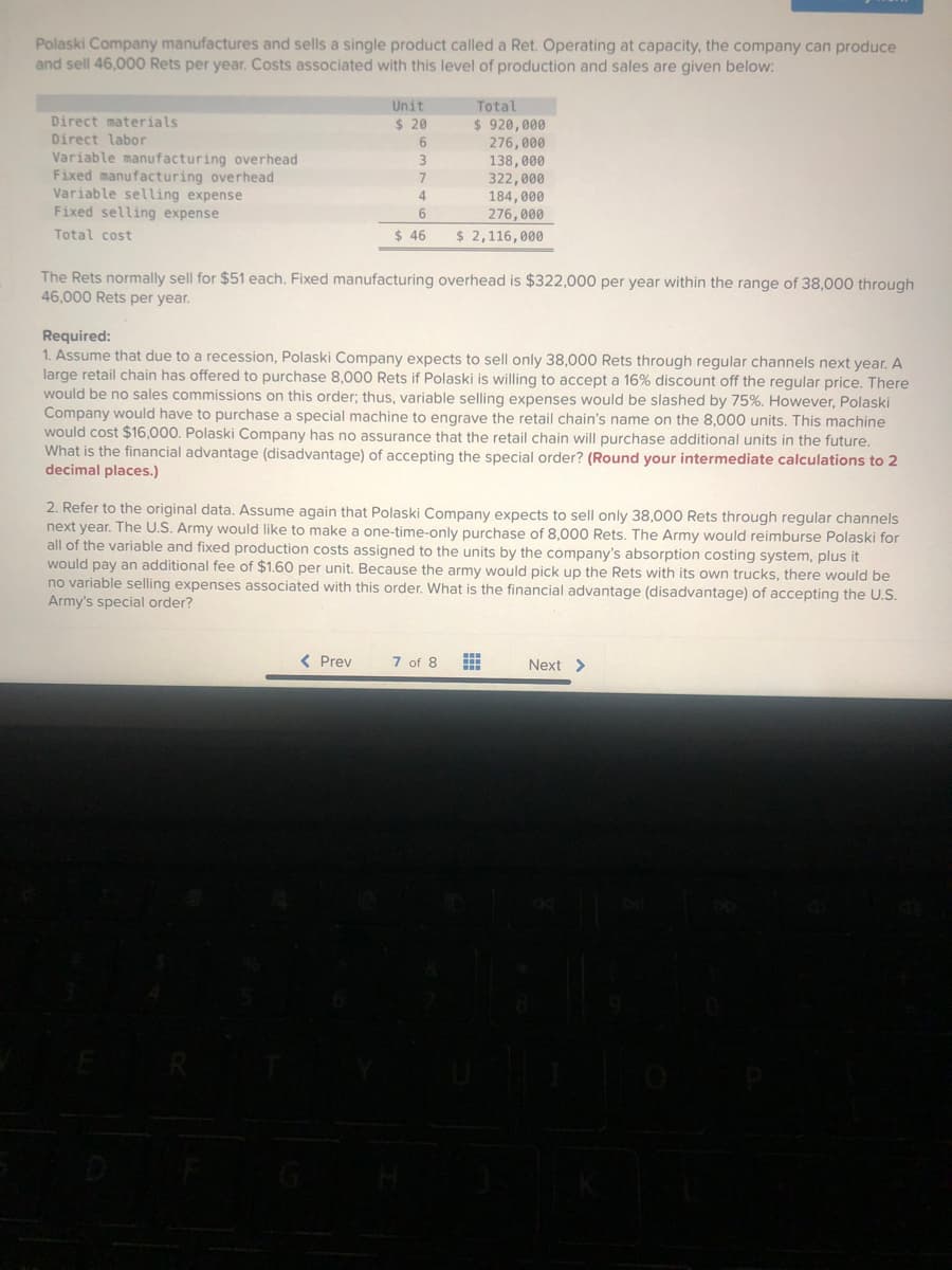 Polaski Company manufactures and sells a single product called a Ret. Operating at capacity, the company can produce
and sell 46,000 Rets per year. Costs associated with this level of production and sales are given below:
Direct materials
Direct labor
Variable manufacturing overhead
Fixed manufacturing overhead
Variable selling expense
Fixed selling expense
Total cost
Unit
$ 20
6
3
7
4
6
$ 46
Total
$ 920,000
276,000
138,000
322,000
184,000
276,000
$ 2,116,000
The Rets normally sell for $51 each. Fixed manufacturing overhead is $322,000 per year within the range of 38,000 through
46,000 Rets per year.
< Prev
Required:
1. Assume that due to a recession, Polaski Company expects to sell only 38,000 Rets through regular channels next year. A
large retail chain has offered to purchase 8,000 Rets if Polaski is willing to accept a 16% discount off the regular price. There
would be no sales commissions on this order; thus, variable selling expenses would be slashed by 75%. However, Polaski
Company would have to purchase a special machine to engrave the retail chain's name on the 8,000 units. This machine
would cost $16,000. Polaski Company has no assurance that the retail chain will purchase additional units in the future.
What is the financial advantage (disadvantage) of accepting the special order? (Round your intermediate calculations to 2
decimal places.)
2. Refer to the original data. Assume again that Polaski Company expects to sell only 38,000 Rets through regular channels
next year. The U.S. Army would like to make a one-time-only purchase of 8,000 Rets. The Army would reimburse Polaski for
all of the variable and fixed production costs assigned to the units by the company's absorption costing system, plus it
would pay an additional fee of $1.60 per unit. Because the army would pick up the Rets with its own trucks, there would be
no variable selling expenses associated with this order. What is the financial advantage (disadvantage) of accepting the U.S.
Army's special order?
7 of 8 ⠀⠀
Next >