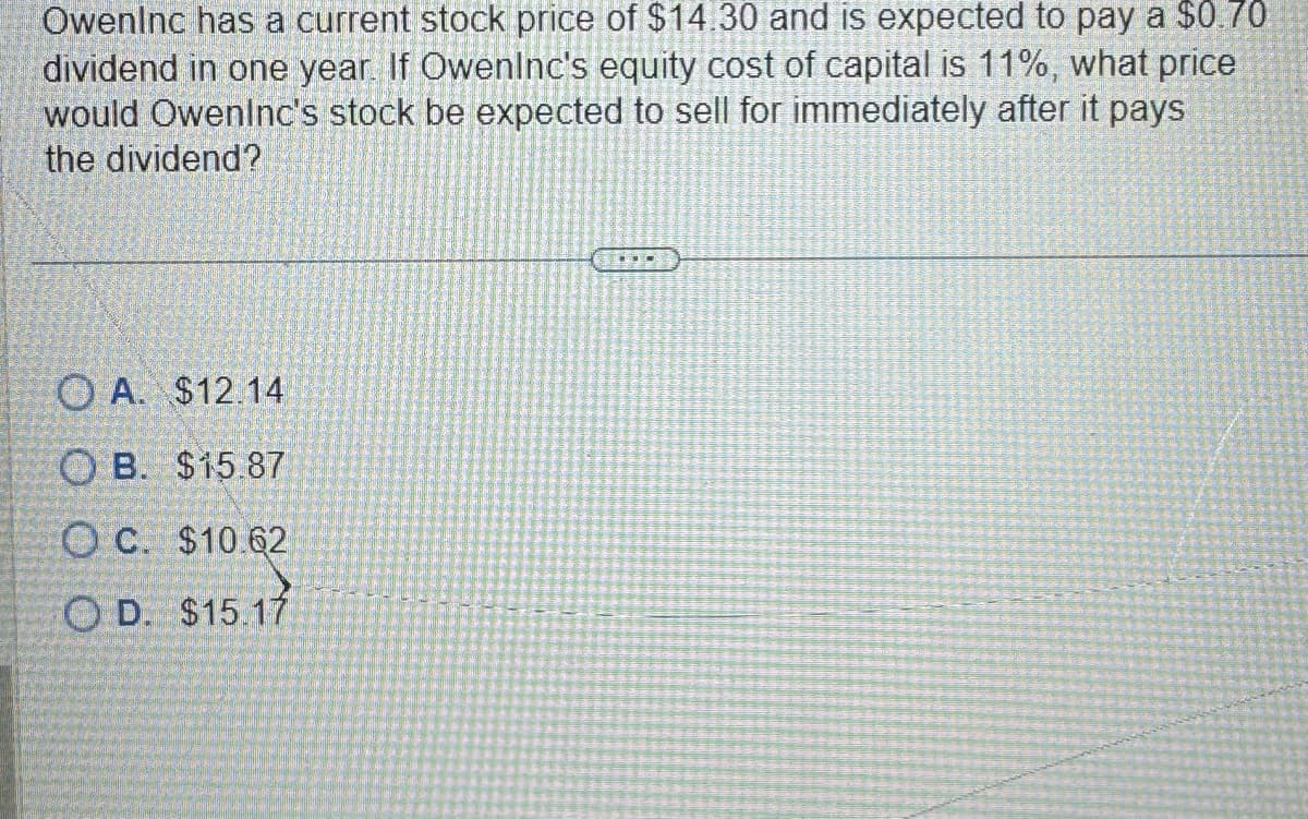 Oweninc has a current stock price of $14.30 and is expected to pay a $0.70
dividend in one year. If Owenlnc's equity cost of capital 11%, what price
would Oweninc's stock be expected to sell for immediately after it pays
the dividend?
OA. $12.14
OB. $15.87
OC. $10.62
OD. $15.17