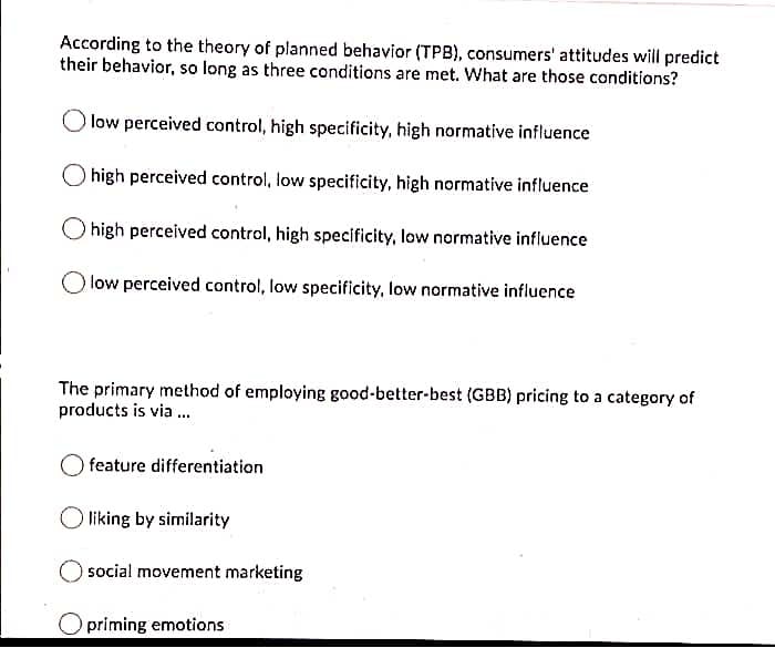 According to the theory of planned behavior (TPB), consumers' attitudes will predict
their behavior, so long as three conditions are met. What are those conditions?
low perceived control, high specificity, high normative influence
high perceived control, low specificity, high normative influence
high perceived control, high specificity, low normative influence
low perceived control, low specificity, low normative influence
The primary method of employing good-better-best (GBB) pricing to a category of
products is via .
O feature differentiation
liking by similarity
social movement marketing
priming emotions
