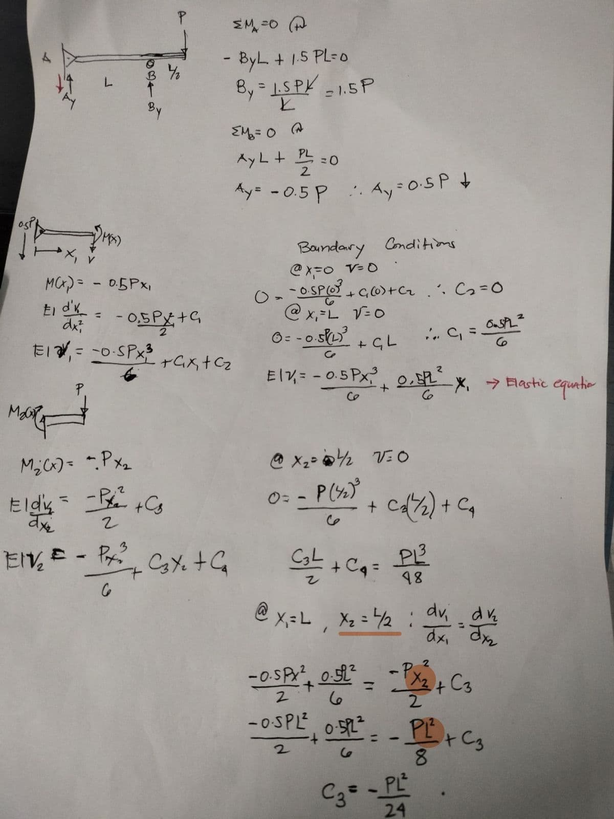 B 4/2
L
By
MCX) = -0.5Px1
El d' =
dx²
-0.5PX+G
ΣM=OP
- By L + 1.5 PL=0
=
By 1.SPK
K
Σ= 0 A
= 1.5 P
-0.5PX3
2
E₁₁ = -0- SPX³ +4x+cz
Ay L + PL
= 0
2
Ay= -0.5 P
A₁ = 0·5P+
Boundary Conditions
@x=0 v=0
0 = -0.5P (0) + ((0) + Cz. C₂ =0
О
@x₁ = L √=0
6=-0.5√(2)³
+ GL
0.5P22
6
Elv₁ = -0.5Px,³
2
+
1. PL²
6
-X, Elastic equatio
M₂ (x) = - Px₂
Elds = -P² + Cs
2
0=
-
P(42)³
6
+
C½) + Ca
EIV₂ = - Px
Cate + Ca
C₂L + C₁ =
PL
6
48
@X=L, X₂ = 4/2
-0.5PX 0.522
2
+
ما
0.5PL
: dvi dv₂
1
dx, dx
=
X2+ C3
2
-OSPL², OSR² = - P² + C3
052-PL
+
2
ما
C3=
-
PL²
24
8