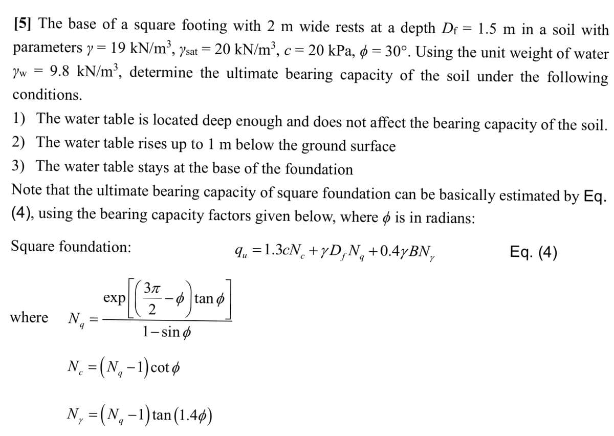 [5] The base of a square footing with 2 m wide rests at a depth D = 1.5 m in a soil with
parameters y = 19 kN/m³, sat = 20 kN/m³, c = 20 kPa, d = 30°. Using the unit weight of water
yw = 9.8 kN/m³, determine the ultimate bearing capacity of the soil under the following
conditions.
1) The water table is located deep enough and does not affect the bearing capacity of the soil.
2) The water table rises up to 1 m below the ground surface
3) The water table stays at the base of the foundation
Note that the ultimate bearing capacity of square foundation can be basically estimated by Eq.
(4), using the bearing capacity factors given below, where is in radians:
Square foundation:
qu = 1.3cN+yDfN₁ +0.4yBN,
where N
9
[C
exp
3π
2
1-sino
tanp
N = (N₁ - 1) cot
N₁ = (N₁ -1) tan (1.4)
Eq. (4)