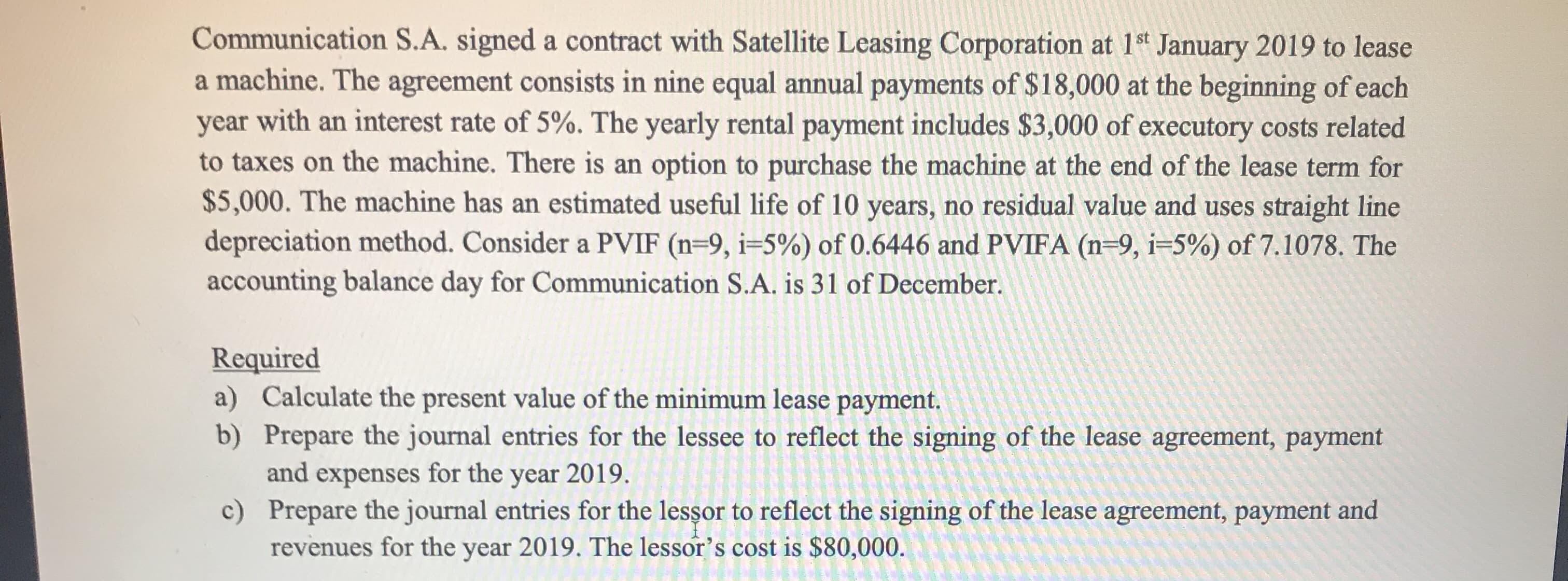 Communication S.A. signed a contract with Satellite Leasing Corporation at 1st January 2019 to lease
a machine. The agreement consists in nine equal annual payments of $18,000 at the beginning of each
year with an interest rate of 5%. The yearly rental payment includes $3,000 of executory costs related
to taxes on the machine. There is an option to purchase the machine at the end of the lease term for
$5,000. The machine has an estimated useful life of 10 years, no residual value and uses straight line
depreciation method. Consider a PVIF (n=9, i=5%) of 0.6446 and PVIFA (n=9, i=5%) of 7.1078. The
accounting balance day for Communication S.A. is 31 of December.
Required
a) Calculate the present value of the minimum lease payment.
b) Prepare the journal entries for the lessee to reflect the signing of the lease agreement, payment
and expenses for the year 2019.
c) Prepare the journal entries for the lessor to reflect the signing of the lease agreement, payment and
revenues for the year 2019. The lessor's cost is $80,000.
