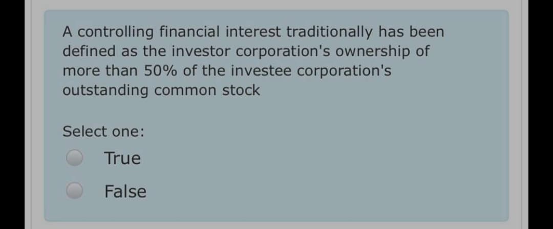 A controlling financial interest traditionally has been
defined as the investor corporation's ownership of
more than 50% of the investee corporation's
outstanding common stock
Select one:
True
False
