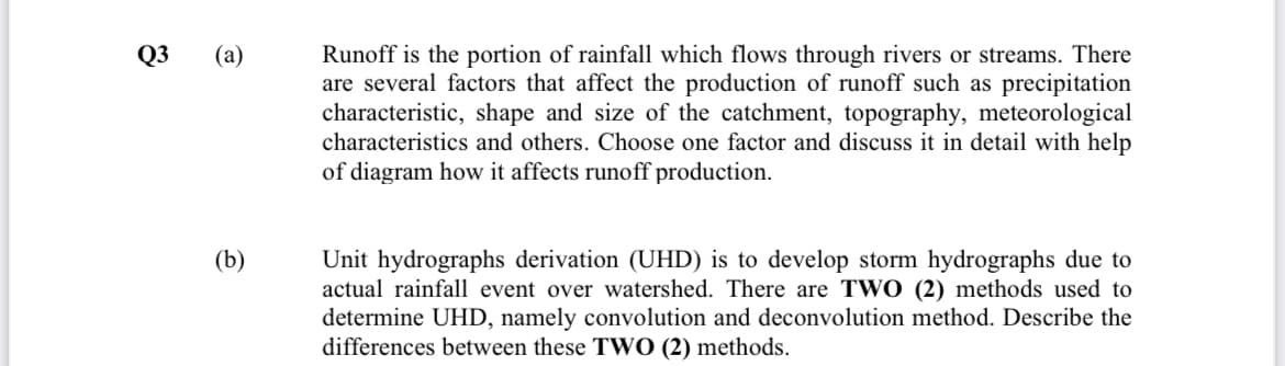 Runoff is the portion of rainfall which flows through rivers or streams. There
are several factors that affect the production of runoff such as precipitation
characteristic, shape and size of the catchment, topography, meteorological
characteristics and others. Choose one factor and discuss it in detail with help
of diagram how it affects runoff production.
Q3 (а)
(b)
Unit hydrographs derivation (UHD) is to develop storm hydrographs due to
actual rainfall event over watershed. There are TWO (2) methods used to
determine UHD, namely convolution and deconvolution method. Describe the
differences between these TWO (2) methods.
