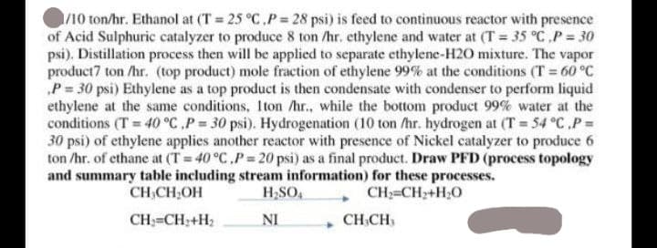 1/10 ton/hr. Ethanol at (T= 25 °C.P= 28 psi) is feed to continuous reactor with presence
of Acid Sulphuric catalyzer to produce 8 ton /hr. ethylene and water at (T= 35 °C,P = 30
psi). Distillation process then will be applied to separate ethylene-H2O mixture. The vapor
product7 ton /hr. (top product) mole fraction of ethylene 99% at the conditions (T = 60 °C
P = 30 psi) Ethylene as a top product is then condensate with condenser to perform liquid
ethylene at the same conditions, 1ton /hr., while the bottom product 99% water at the
conditions (T= 40 °C, P = 30 psi). Hydrogenation (10 ton /hr. hydrogen at (T= 54 °C .P =
30 psi) of ethylene applies another reactor with presence of Nickel catalyzer to produce 6
ton /hr. of ethane at (T= 40 °C,P= 20 psi) as a final product. Draw PFD (process topology
and summary table including stream information) for these processes.
CH₂CH₂OH
H₂SO4
CH_=CH,+HO
CH₂=CH₂+H₂
NI
CHCH