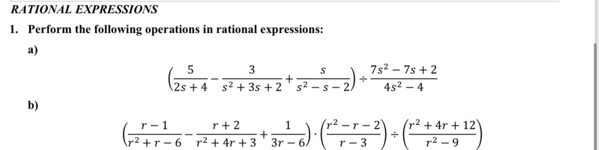 RATIONAL EXPRESSIONS
1. Perform the following operations in rational expressions:
а)
3
7s2 – 7s + 2
2s + 4
s² + 3s + 2
s2
4s2 - 4
S
b)
r- 1
r + 2
1
-r - 2
(r2 +4r +12
r2 +r-6
r2 + 4r + 3
3r – 6.
r - 3
r2 – 9
