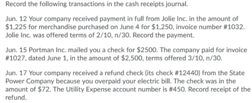 Record the following transactions in the cash receipts journal.
Jun. 12 Your company received payment in full from Jolie Inc. in the amount of
$1,225 for merchandise purchased on June 4 for $1,250, invoice number #1032.
Jolie Inc. was offered terms of 2/10, n/30. Record the payment.
Jun. 15 Portman Inc. mailed you a check for $2500. The company paid for invoice
#1027, dated June 1, in the amount of $2,500, terms offered 3/10, n/30.
Jun. 17 Your company received a refund check (its check #12440) from the State
Power Company because you overpaid your electric bill. The check was in the
amount of $72. The Utility Expense account number is #450. Record receipt of the
refund.
