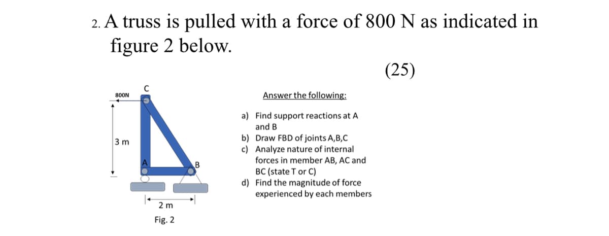 2. A truss is pulled with a force of 800 N as indicated in
figure 2 below.
(25)
Answer the following:
800N
a) Find support reactions at A
and B
b) Draw FBD of joints A,B,C
c) Analyze nature of internal
forces in member AB, AC and
3 m
B
BC (state T or C)
d) Find the magnitude of force
experienced by each members
2 m
Fig. 2
