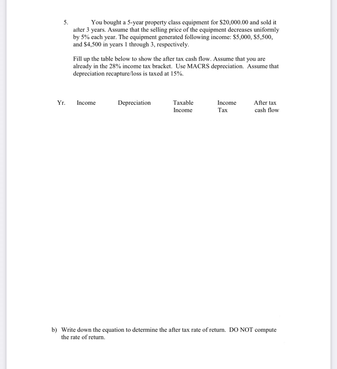 You bought a 5-year property class equipment for $20,000.00 and sold it
after 3 years. Assume that the selling price of the equipment decreases uniformly
by 5% each year. The equipment generated following income: $5,000, $5,500,
and $4,500 in years 1 through 3, respectively.
5.
Fill up the table below to show the after tax cash flow. Assume that you are
already in the 28% income tax bracket. Use MACRS depreciation. Assume that
depreciation recapture/loss is taxed at 15%.
After tax
cash flow
Yr.
Income
Depreciation
Таxable
Income
Income
Тах
b) Write down the equation to determine the after tax rate of return. DO NOT compute
the rate of return.
