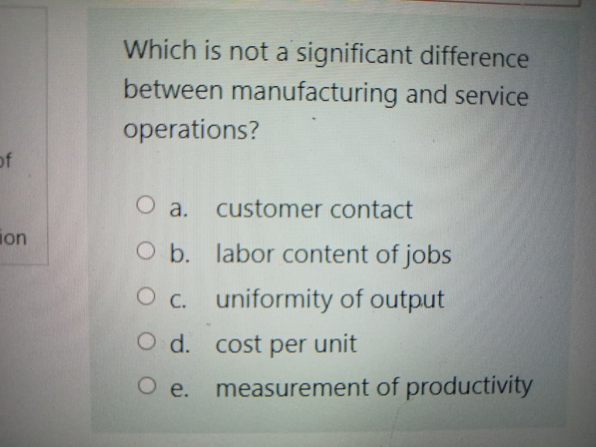 Which is not a significant difference
between manufacturing and service
operations?
of
customer contact
O a.
ion
O b. labor content of jobs
Oc. uniformity of output
O d. cost per unit
O e.
measurement of productivity
