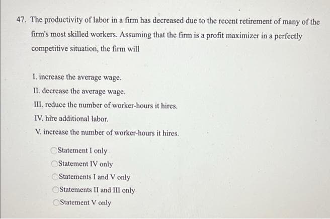 47. The productivity of labor in a firm has decreased due to the recent retirement of many of the
firm's most skilled workers. Assuming that the firm is a profit maximizer in a perfectly
competitive situation, the firm will
I. increase the average wage.
II. decrease the average wage.
III. reduce the number of worker-hours it hires.
IV. hire additional labor.
V. increase the number of worker-hours it hires.
OStatement I only
OStatement IV only
Statements I and V only
OStatements II and III only
Statement V only
