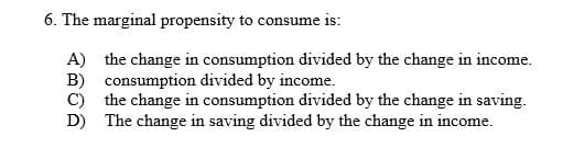 6. The marginal propensity to consume is:
A) the change in consumption divided by the change in income.
B) consumption divided by income.
C) the change in consumption divided by the change in saving.
D) The change in saving divided by the change in income.
