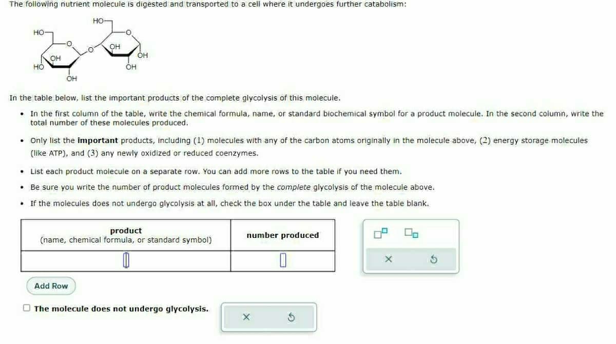 The following nutrient molecule is digested and transported to a cell where it undergoes further catabolism:
HO
НО
OH
0
OH
HO-
OH
OH
OH
In the table below, list the important products of the complete glycolysis of this molecule.
. In the first column of the table, write the chemical formula, name, or standard biochemical symbol for a product molecule. In the second column, write the
total number of these molecules produced.
Add Row
• Only list the important products, including (1) molecules with any of the carbon atoms originally in the molecule above, (2) energy storage molecules
(like ATP), and (3) any newly oxidized or reduced coenzymes.
• List each product molecule on a separate row. You can add more rows to the table if you need them.
• Be sure you write the number of product molecules formed by the complete glycolysis of the molecule above.
• If the molecules does not undergo glycolysis at all, check the box under the table and leave the table blank.
product
(name, chemical formula, or standard symbol)
The molecule does not undergo glycolysis.
number produced
X
0
X
00